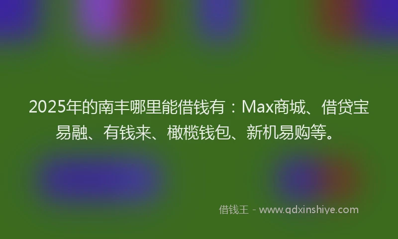 2025年的南丰哪里能借钱有：Max商城、借贷宝易融、有钱来、橄榄钱包、新机易购等。