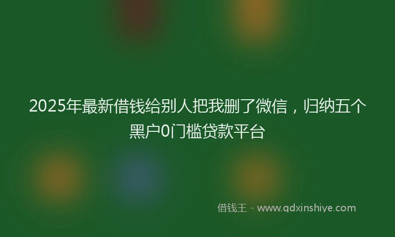 2025年最新借钱给别人把我删了微信，归纳五个黑户0门槛贷款平台