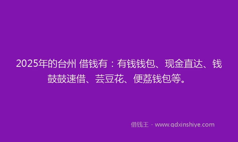 2025年的台州 借钱有：有钱钱包、现金直达、钱鼓鼓速借、芸豆花、便荔钱包等。