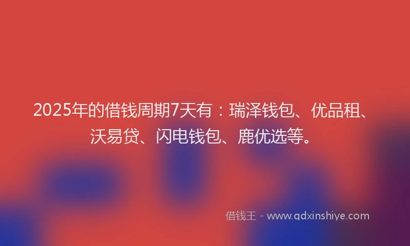 2025年的借钱周期7天有：瑞泽钱包、优品租、沃易贷、闪电钱包、鹿优选等。