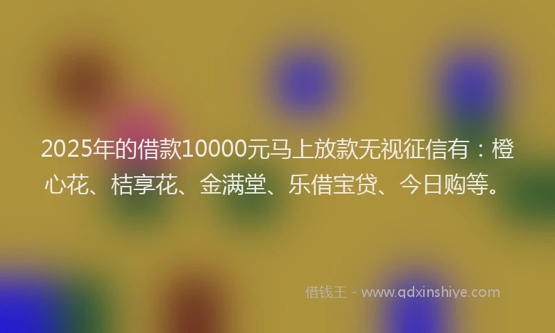 2025年的借款10000元马上放款无视征信有：橙心花、桔享花、金满堂、乐借宝贷、今日购等。