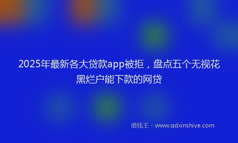 2025年最新各大贷款app被拒，盘点五个无视花黑烂户能下款的网贷