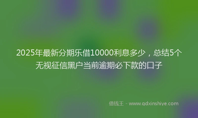 2025年最新分期乐借10000利息多少，总结5个无视征信黑户当前逾期必下款的口子
