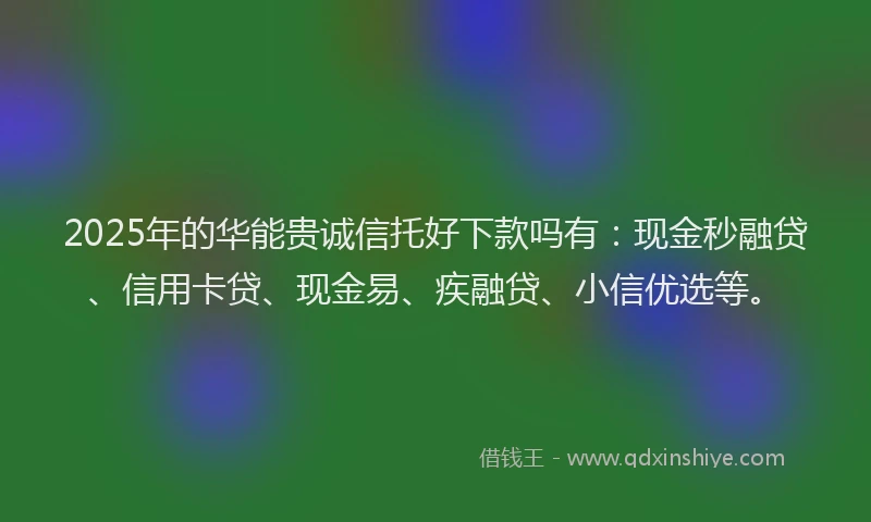 2025年的华能贵诚信托好下款吗有：现金秒融贷、信用卡贷、现金易、疾融贷、小信优选等。