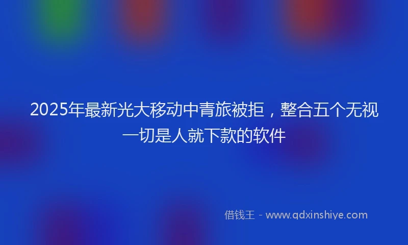 2025年最新光大移动中青旅被拒，整合五个无视一切是人就下款的软件