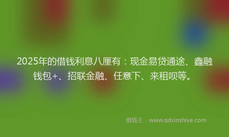 2025年的借钱利息八厘有：现金易贷通途、鑫融钱包+、招联金融、任意下、来租呗等。