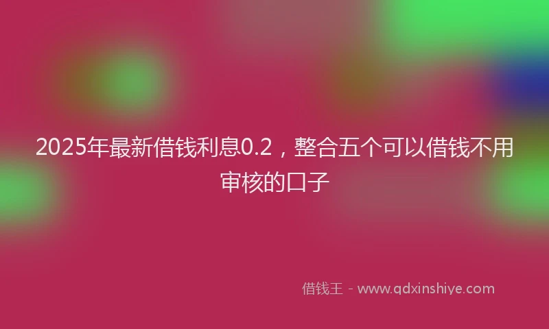 2025年最新借钱利息0.2，整合五个可以借钱不用审核的口子