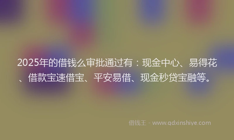 2025年的借钱么审批通过有：现金中心、易得花、借款宝速借宝、平安易借、现金秒贷宝融等。