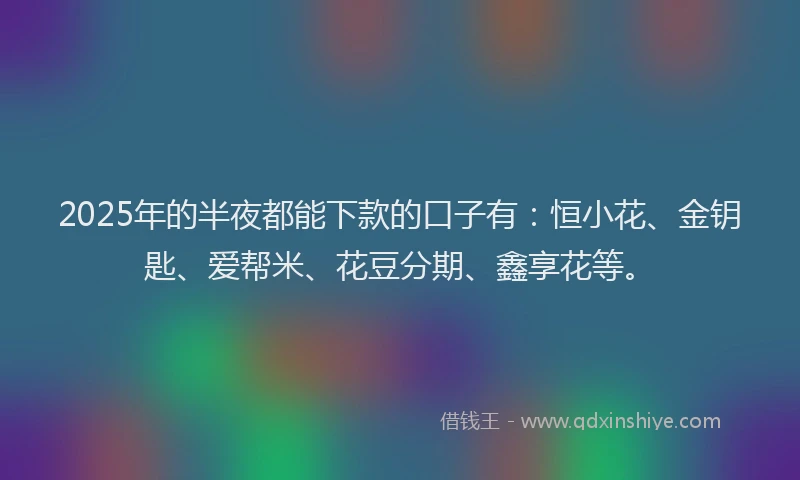 2025年的半夜都能下款的口子有：恒小花、金钥匙、爱帮米、花豆分期、鑫享花等。