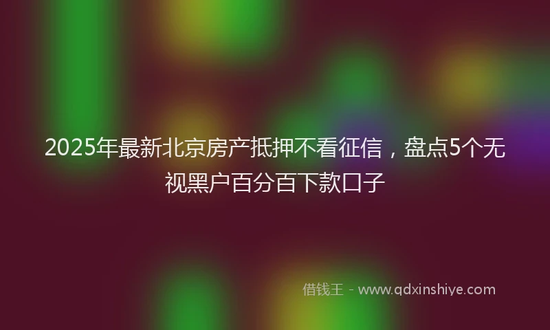 2025年最新北京房产抵押不看征信，盘点5个无视黑户百分百下款口子