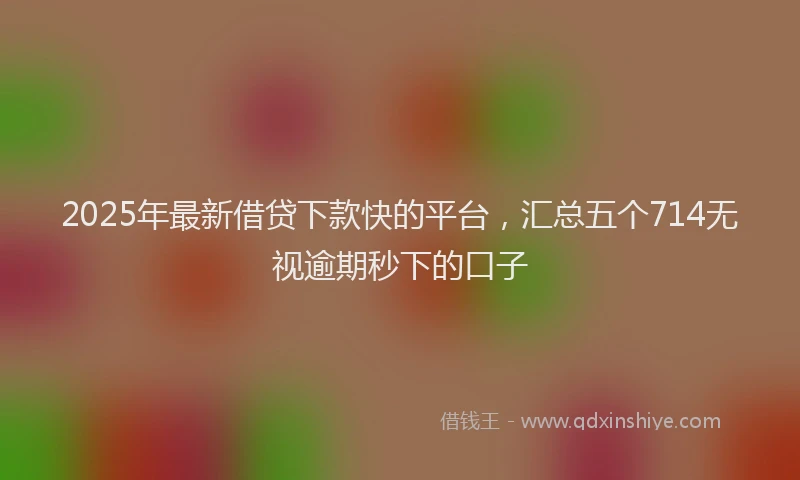 2025年最新借贷下款快的平台，汇总五个714无视逾期秒下的口子