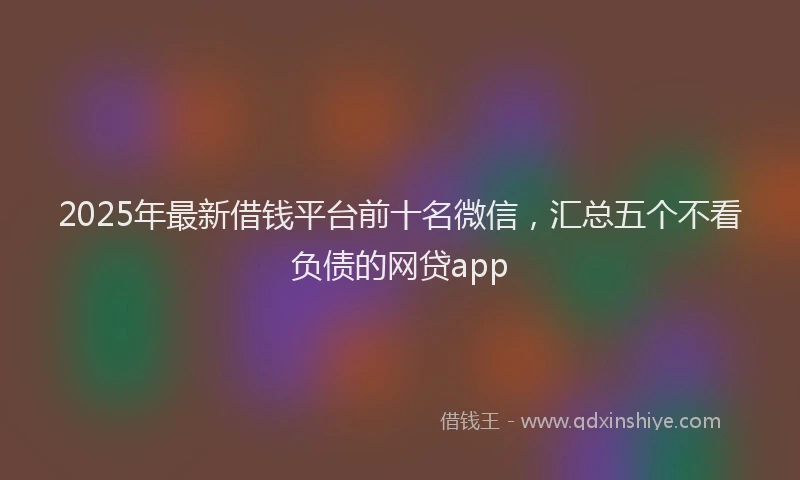 2025年最新借钱平台前十名微信，汇总五个不看负债的网贷app