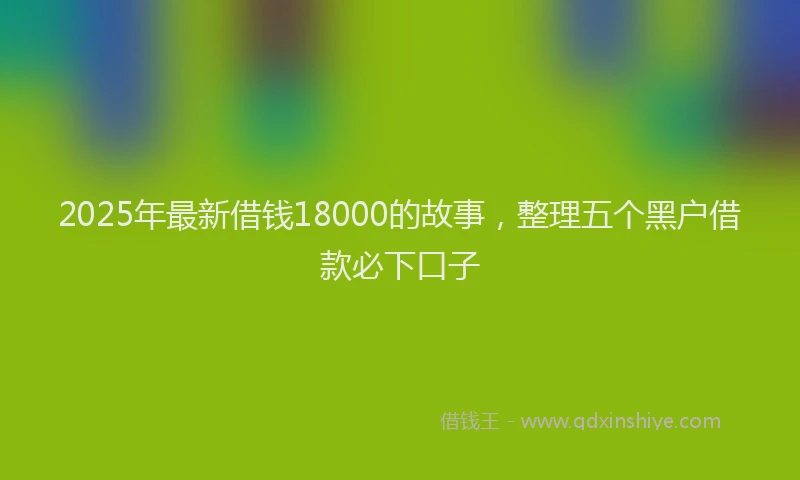 2025年最新借钱18000的故事，整理五个黑户借款必下口子