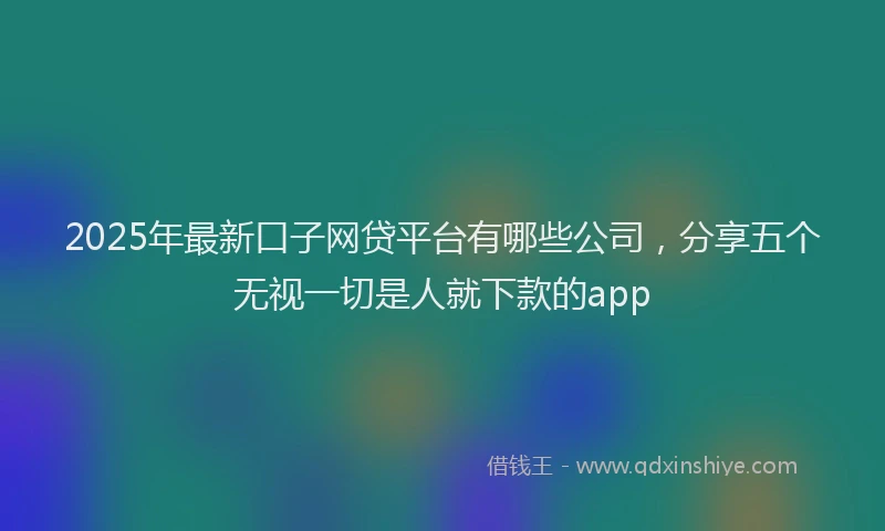 2025年最新口子网贷平台有哪些公司，分享五个无视一切是人就下款的app