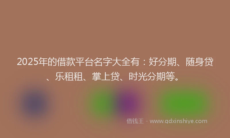 2025年的借款平台名字大全有：好分期、随身贷、乐租租、掌上贷、时光分期等。