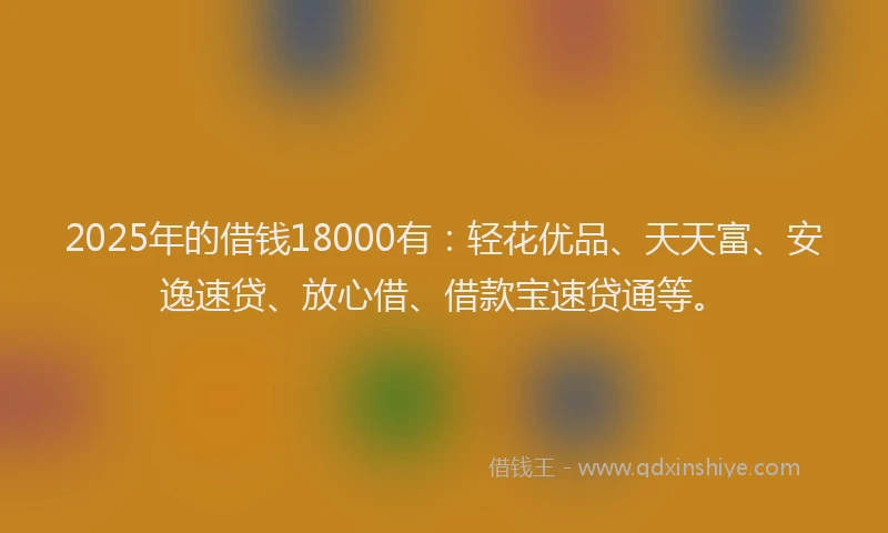 2025年的借钱18000有：轻花优品、天天富、安逸速贷、放心借、借款宝速贷通等。