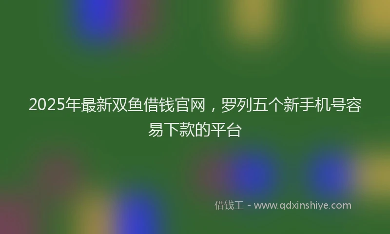 2025年最新双鱼借钱官网，罗列五个新手机号容易下款的平台