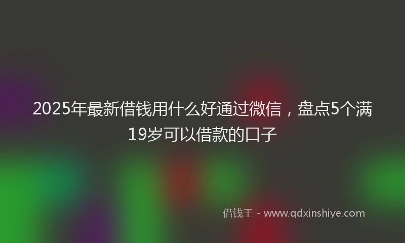 2025年最新借钱用什么好通过微信，盘点5个满19岁可以借款的口子