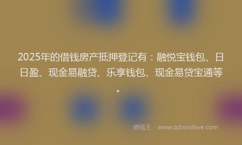 2025年的借钱房产抵押登记有：融悦宝钱包、日日盈、现金易融贷、乐享钱包、现金易贷宝通等。