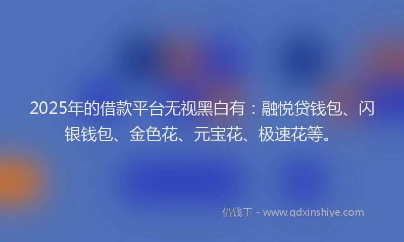 2025年的借款平台无视黑白有：融悦贷钱包、闪银钱包、金色花、元宝花、极速花等。