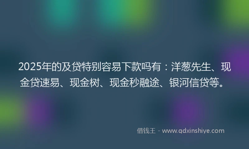 2025年的及贷特别容易下款吗有：洋葱先生、现金贷速易、现金树、现金秒融途、银河信贷等。