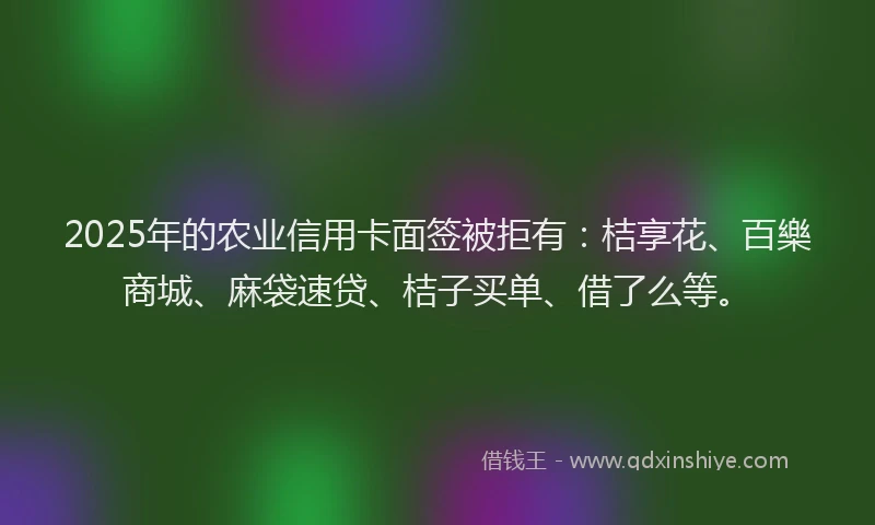 2025年的农业信用卡面签被拒有：桔享花、百樂商城、麻袋速贷、桔子买单、借了么等。