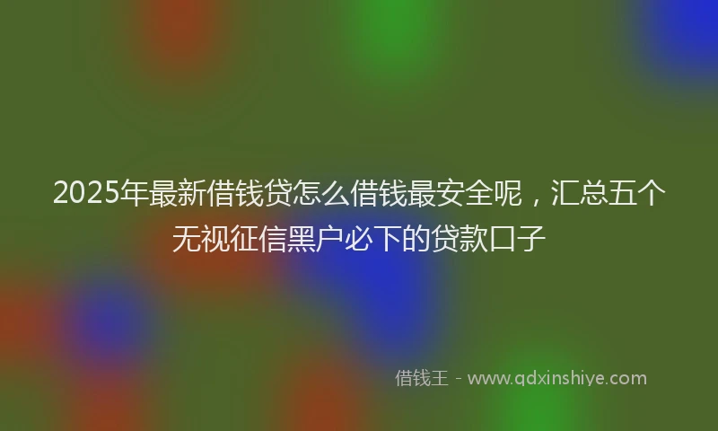 2025年最新借钱贷怎么借钱最安全呢，汇总五个无视征信黑户必下的贷款口子