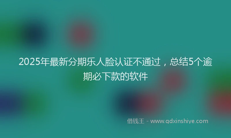 2025年最新分期乐人脸认证不通过，总结5个逾期必下款的软件