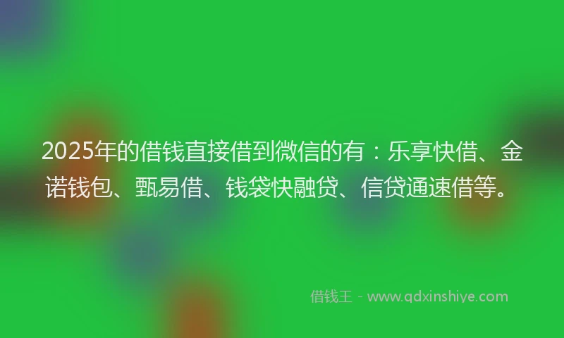 2025年的借钱直接借到微信的有：乐享快借、金诺钱包、甄易借、钱袋快融贷、信贷通速借等。