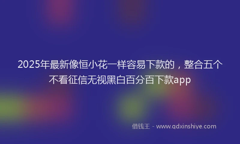2025年最新像恒小花一样容易下款的，整合五个不看征信无视黑白百分百下款app