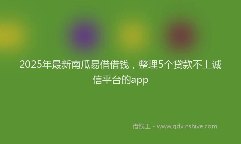 2025年最新南瓜易借借钱，整理5个贷款不上诚信平台的app