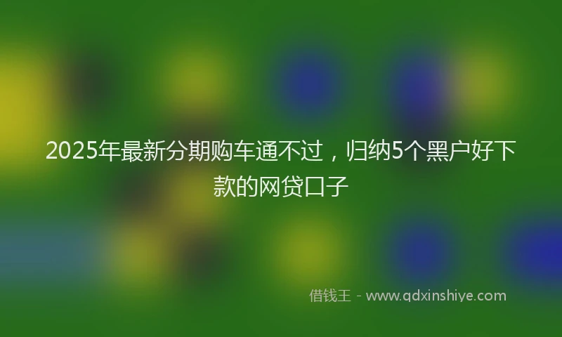 2025年最新分期购车通不过，归纳5个黑户好下款的网贷口子