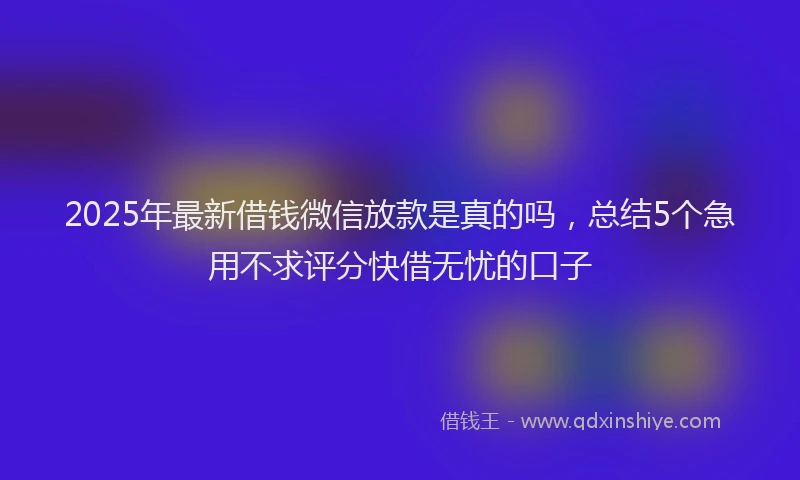 2025年最新借钱微信放款是真的吗，总结5个急用不求评分快借无忧的口子