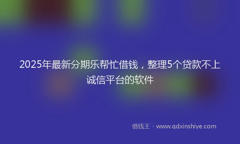 2025年最新分期乐帮忙借钱，整理5个贷款不上诚信平台的软件