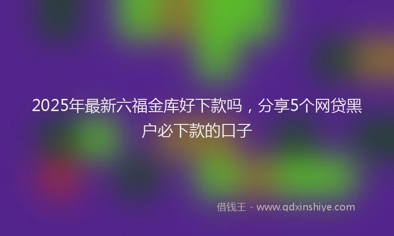 2025年最新六福金库好下款吗，分享5个网贷黑户必下款的口子