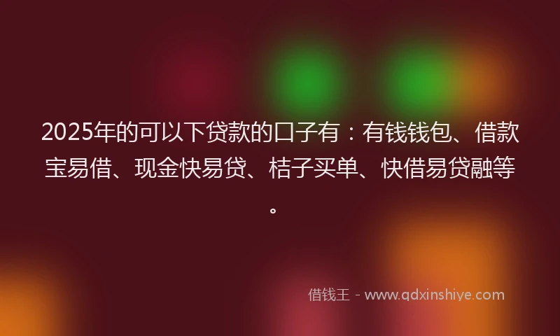 2025年的可以下贷款的口子有：有钱钱包、借款宝易借、现金快易贷、桔子买单、快借易贷融等。