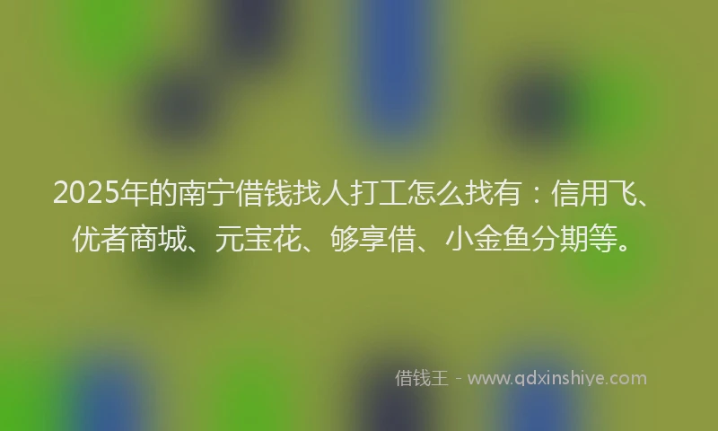 2025年的南宁借钱找人打工怎么找有：信用飞、优者商城、元宝花、够享借、小金鱼分期等。