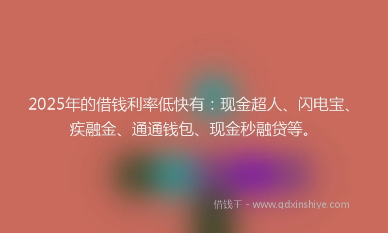 2025年的借钱利率低快有：现金超人、闪电宝、疾融金、通通钱包、现金秒融贷等。