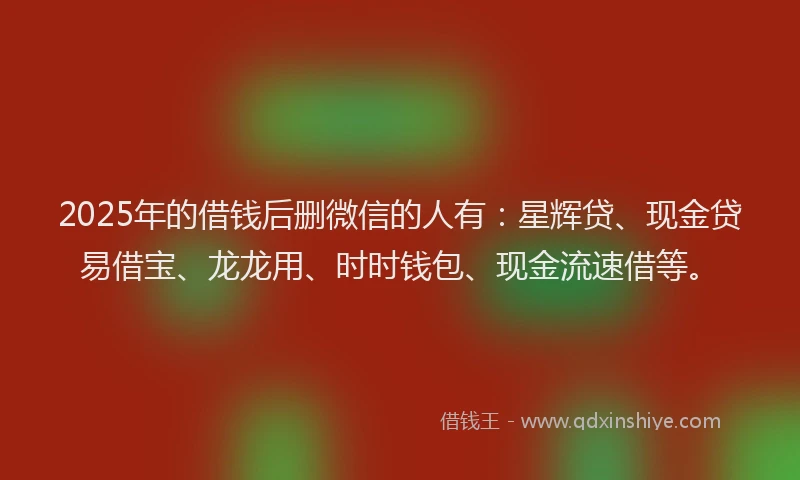 2025年的借钱后删微信的人有：星辉贷、现金贷易借宝、龙龙用、时时钱包、现金流速借等。