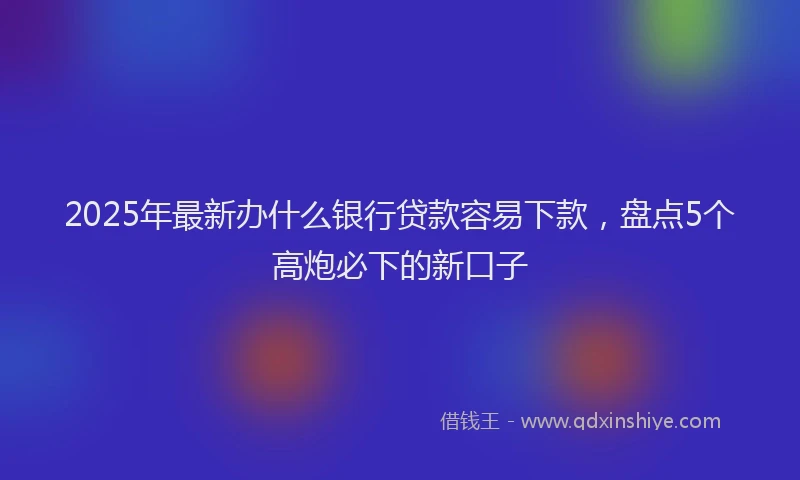 2025年最新办什么银行贷款容易下款，盘点5个高炮必下的新口子