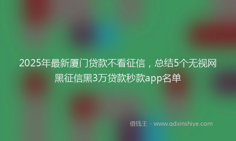 2025年最新厦门贷款不看征信，总结5个无视网黑征信黑3万贷款秒款app名单