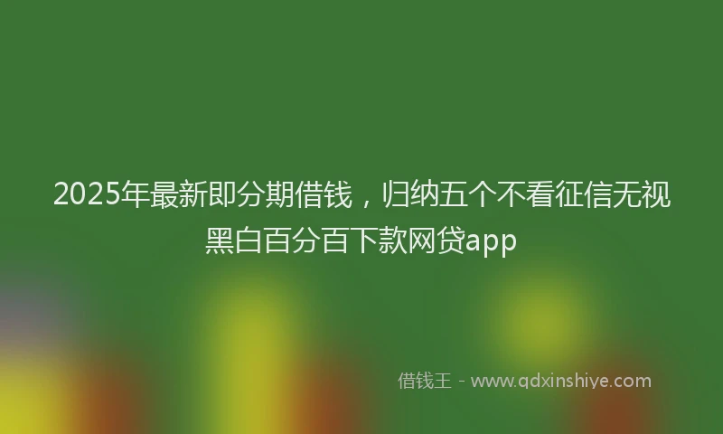 2025年最新即分期借钱，归纳五个不看征信无视黑白百分百下款网贷app