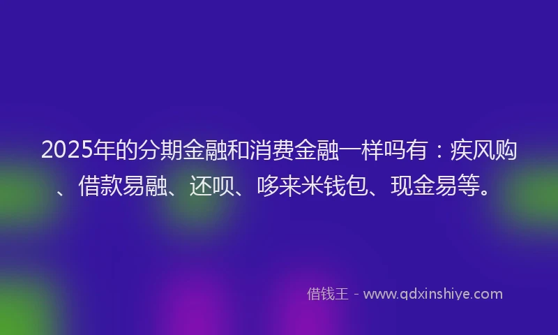 2025年的分期金融和消费金融一样吗有：疾风购、借款易融、还呗、哆来米钱包、现金易等。