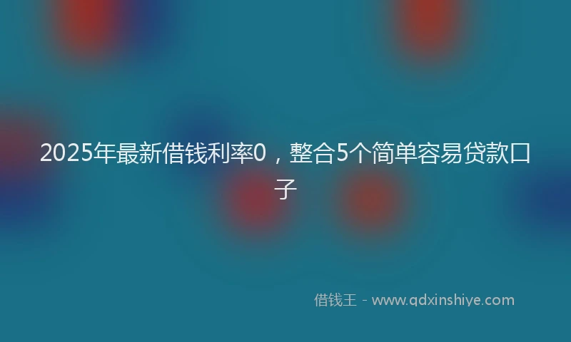 2025年最新借钱利率0，整合5个简单容易贷款口子