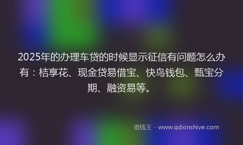 2025年的办理车贷的时候显示征信有问题怎么办有：桔享花、现金贷易借宝、快鸟钱包、甄宝分期、融资易等。