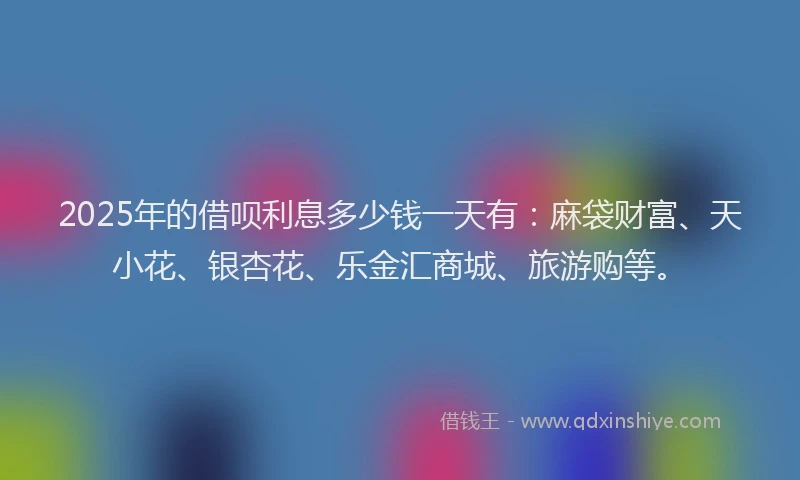 2025年的借呗利息多少钱一天有：麻袋财富、天小花、银杏花、乐金汇商城、旅游购等。
