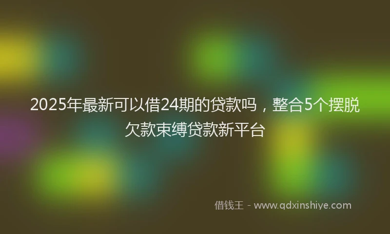 2025年最新可以借24期的贷款吗，整合5个摆脱欠款束缚贷款新平台