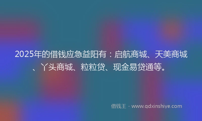 2025年的借钱应急益阳有：启航商城、天美商城、丫头商城、粒粒贷、现金易贷通等。