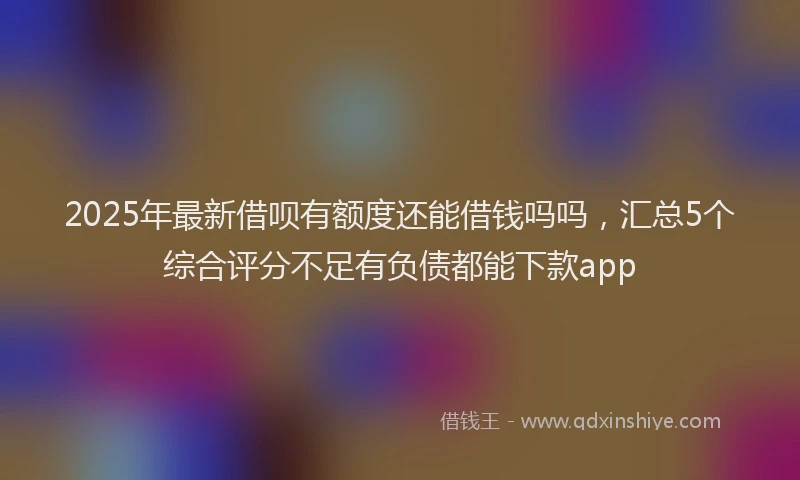 2025年最新借呗有额度还能借钱吗吗，汇总5个综合评分不足有负债都能下款app