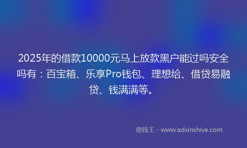 2025年的借款10000元马上放款黑户能过吗安全吗有：百宝箱、乐享Pro钱包、理想给、借贷易融贷、钱满满等。